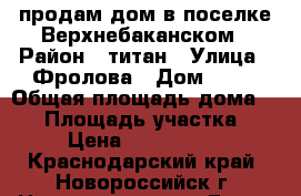 продам дом в поселке Верхнебаканском › Район ­ титан › Улица ­ Фролова › Дом ­ 32 › Общая площадь дома ­ 47 › Площадь участка ­ 7 › Цена ­ 2 800 000 - Краснодарский край, Новороссийск г. Недвижимость » Дома, коттеджи, дачи продажа   . Краснодарский край,Новороссийск г.